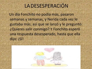LADESESPERACIÓN
Un día Fonchito no podía más, pasaron
semanas y semanas, y Nerida cada vez le
gustaba más, así que se lanzó y le preguntó:
¿Quieres salir conmigo? Y Fonchito esperó
una respuesta desesperado, hasta que ella
dijo: ¡SÍ!

 