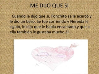 ME DIJO QUE SI
Cuando le dijo que sí, Fonchito se le acercó y
le dio un beso. Se fue corriendo y Nereida le
siguió, le dijo que le había encantado y que a
ella también le gustaba mucho él .

 
