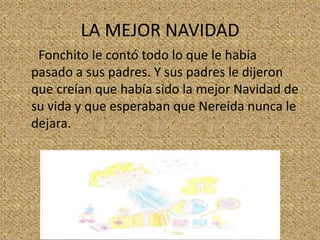 LA MEJOR NAVIDAD
Fonchito le contó todo lo que le había
pasado a sus padres. Y sus padres le dijeron
que creían que había sido la mejor Navidad de
su vida y que esperaban que Nereida nunca le
dejara.

 