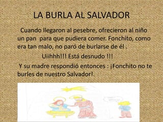 LA BURLA AL SALVADOR
Cuando llegaron al pesebre, ofrecieron al niño
un pan para que pudiera comer. Fonchito, como
era tan malo, no paró de burlarse de él .
Uiihhh!!! Está desnudo !!!
Y su madre respondió entonces : ¡Fonchito no te
burles de nuestro Salvador!.

 