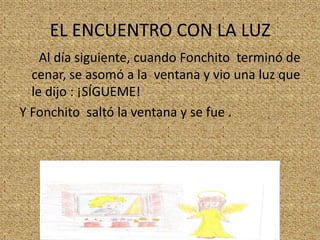 EL ENCUENTRO CON LA LUZ
Al día siguiente, cuando Fonchito terminó de
cenar, se asomó a la ventana y vio una luz que
le dijo : ¡SÍGUEME!
Y Fonchito saltó la ventana y se fue .

 