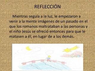 REFLECCIÓN
Mientras seguía a la luz, le empezaron a
venir a la mente imágenes de un pasado en el
que los romanos maltrataban a las personas y
el niño Jesús se ofreció entonces para que le
matasen a él, en lugar de a los demás.

 