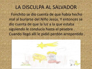 LA DISCULPA AL SALVADOR
Fonchito se dio cuenta de que había hecho
mal al burlarse del Niño Jesús. Y entonces se
dio cuenta de que la luz a la que estaba
siguiendo le conducía hasta el pesebre .
Cuando llegó allí le pidió perdón arrepentido .

 