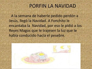 PORFIN LA NAVIDAD
A la semana de haberle pedido perdón a
Jesús, llegó la Navidad. A Fonchito le
encantaba la Navidad, por eso le pidió a los
Reyes Magos que le trajesen la luz que le
había conducido hacia el pesebre.

 
