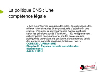 La politique ENS : Une compétence légale « Afin de préserver la qualité des sites, des paysages, des milieux naturels et des champs naturels d'expansion des crues et d'assurer la sauvegarde des habitats naturels selon les principes posés à l'article L. 110, le département est compétent pour élaborer et mettre en œuvre une politique de protection, de gestion et d'ouverture au public des espaces naturels sensibles, boisés ou non. » CODE DE L'URBANISME Chapitre II : Espaces naturels sensibles des départements Article L142-1 