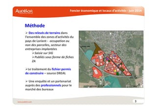 Foncier économique et locaux d’activités - juin 2014
Méthode
3
Des relevés de terrains dans
l’ensemble des zones d’activités du
pays de Lorient - occupation ou
non des parcelles, secteur des
entreprises implantées
Saisie sur SIG
Publiés sous forme de fiches
ZA
Le traitement du fichier permis
de construire – source DREAL
Une enquête et un partenariat
auprès des professionnels pour le
marché des bureaux
 