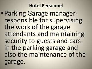 Hotel Personnel
•Parking Garage manager-
responsible for supervising
the work of the garage
attendants and maintaining
security to guests and cars
in the parking garage and
also the maintenance of the
garage.
 