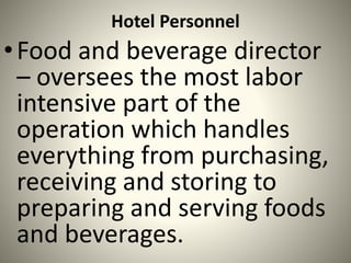 Hotel Personnel
•Food and beverage director
– oversees the most labor
intensive part of the
operation which handles
everything from purchasing,
receiving and storing to
preparing and serving foods
and beverages.
 