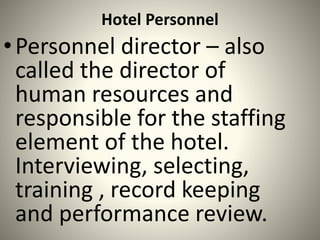 Hotel Personnel
•Personnel director – also
called the director of
human resources and
responsible for the staffing
element of the hotel.
Interviewing, selecting,
training , record keeping
and performance review.
 
