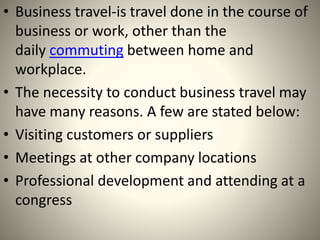 • Business travel-is travel done in the course of
business or work, other than the
daily commuting between home and
workplace.
• The necessity to conduct business travel may
have many reasons. A few are stated below:
• Visiting customers or suppliers
• Meetings at other company locations
• Professional development and attending at a
congress
 