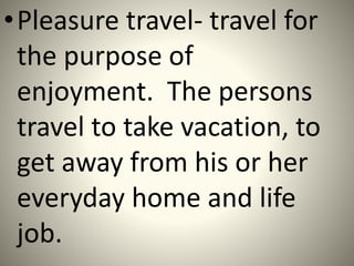 •Pleasure travel- travel for
the purpose of
enjoyment. The persons
travel to take vacation, to
get away from his or her
everyday home and life
job.
 