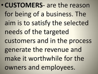 •CUSTOMERS- are the reason
for being of a business. The
aim is to satisfy the selected
needs of the targeted
customers and in the process
generate the revenue and
make it worthwhile for the
owners and employees.
 