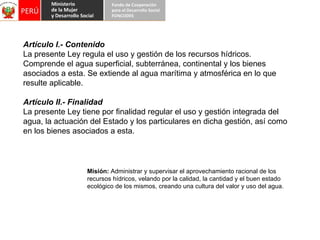 Artículo I.- Contenido La presente Ley regula el uso y gestión de los recursos hídricos. Comprende el agua superficial, subterránea, continental y los bienes asociados a esta. Se extiende al agua marítima y atmosférica en lo que resulte aplicable. Artículo II.- Finalidad La presente Ley tiene por finalidad regular el uso y gestión integrada del agua, la actuación del Estado y los particulares en dicha gestión, así como en los bienes asociados a esta. Misión:  Administrar y supervisar el aprovechamiento racional de los recursos hídricos, velando por la calidad, la cantidad y el buen estado ecológico de los mismos, creando una cultura del valor y uso del agua. 