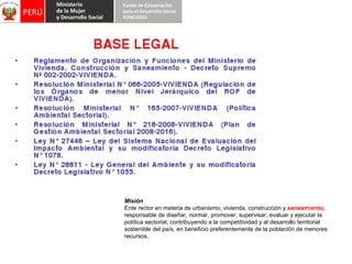 Misión  Ente rector en materia de urbanismo, vivienda, construcción y  saneamiento,  responsable de diseñar, normar, promover, supervisar, evaluar y ejecutar la política sectorial, contribuyendo a la competitividad y al desarrollo territorial sostenible del país, en beneficio preferentemente de la población de menores recursos. 
