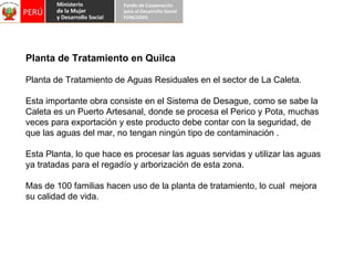 Planta de Tratamiento en Quilca  Planta de Tratamiento de Aguas Residuales en el sector de La Caleta.  Esta importante obra consiste en el Sistema de Desague, como se sabe la Caleta es un Puerto Artesanal, donde se procesa el Perico y Pota, muchas veces para exportación y este producto debe contar con la seguridad, de que las aguas del mar, no tengan ningún tipo de contaminación . Esta Planta, lo que hace es procesar las aguas servidas y utilizar las aguas ya tratadas para el regadío y arborización de esta zona.  Mas de 100 familias hacen uso de la planta de tratamiento, lo cual  mejora su calidad de vida. 