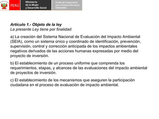 Artículo 1.- Objeto de la ley La presente Ley tiene por finalidad: a) La creación del Sistema Nacional de Evaluación del Impacto Ambiental (SEIA), como un sistema único y coordinado de identificación, prevención, supervisión, control y corrección anticipada de los impactos ambientales negativos derivados de las acciones humanas expresadas por medio del proyecto de inversión. b) El establecimiento de un proceso uniforme que comprenda los requerimientos, etapas, y alcances de las evaluaciones del impacto ambiental de proyectos de inversión. c) El establecimiento de los mecanismos que aseguren la participación ciudadana en el proceso de evaluación de impacto ambiental. 