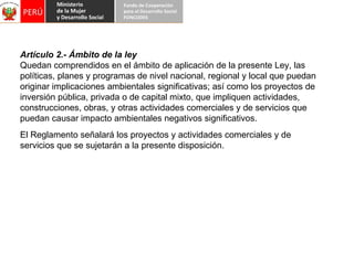 Artículo 2.- Ámbito de la ley Quedan comprendidos en el ámbito de aplicación de la presente Ley, las políticas, planes y programas de nivel nacional, regional y local que puedan originar implicaciones ambientales significativas; así como los proyectos de inversión pública, privada o de capital mixto, que impliquen actividades, construcciones, obras, y otras actividades comerciales y de servicios que puedan causar impacto ambientales negativos significativos. El Reglamento señalará los proyectos y actividades comerciales y de  servicios que se sujetarán a la presente disposición. 