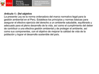 Artículo 1.- Del objetivo La presente Ley es la norma ordenadora del marco normativo legal para la gestión ambiental en el Perú. Establece los principios y normas básicas para asegurar el efectivo ejercicio del derecho a un ambiente saludable, equilibrado y adecuado para el pleno desarrollo de la vida, así como el cumplimiento del deber de contribuir a una efectiva gestión ambiental y de proteger el ambiente, así como sus componentes, con el objetivo de mejorar la calidad de vida de la población y lograr el desarrollo sostenible del país. 