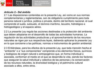 Artículo 2.- Del ámbito 2.1 Las disposiciones contenidas en la presente Ley, así como en sus normas complementarias y reglamentarias, son de obligatorio cumplimiento para toda persona natural o jurídica, pública o privada, dentro del territorio nacional, el cual comprende el suelo, subsuelo, el dominio marítimo, lacustre, hidrológico e hidrogeológico y el espacio aéreo. 2.2 La presente Ley regula las acciones destinadas a la protección del ambiente que deben adoptarse en el desarrollo de todas las actividades humanas. La regulación de las actividades productivas y el aprovechamiento de los recursos naturales se rigen por sus respectivas leyes, debiendo aplicarse la presente Ley en lo que concierne a las políticas, normas e instrumentos de gestión ambiental. 2.3 Entiéndase, para los efectos de la presente Ley, que toda mención hecha al “ambiente” o a “sus componentes” comprende a los elementos físicos, químicos y biológicos de origen natural o antropogénico que, en forma individual o asociada, conforman el medio en el que se desarrolla la vida, siendo los factores que aseguran la salud individual y colectiva de las personas y la conservación de los recursos naturales, la diversidad biológica y el patrimonio cultural asociado a ellos, entre otros. 