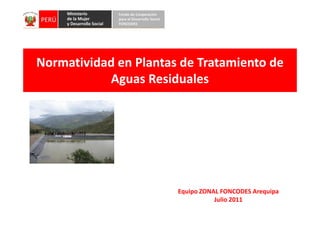 Normatividad en Plantas de Tratamiento de
           Aguas Residuales




                       Equipo ZONAL FONCODES Arequipa
                                  Julio 2011
 
