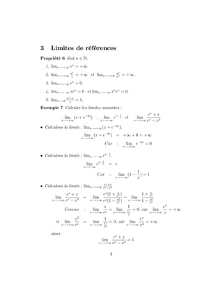 3 Limites de références
Propriété 6 Soit n 2 N:
1. limx !+1 ex
= +1:
2. limx !+1
ex
x
= +1 et limx !+1
ex
xn = +1:
3. limx ! 1 ex
= 0:
4. limx ! 1 xex
= 0 et limx ! 1 xn
ex
= 0:
5. limx !0
ex 1
x
= 1:
Exemple 7 Calculer les limites suivantes :
lim
x !+1
(x + e 3x
) ; lim
x ! 1
e1 1
x et lim
x !+1
ex
+ x
ex x2
Calculons la limite : limx !+1(x + e 3x
):
lim
x !+1
(x + e 3x
) = +1 + 0 = +1
Car : lim
x !+1
e 3x
= 0
Calculons la limite : limx ! 1 e1 1
x :
lim
x ! 1
e1 1
x = e
Car : lim
x ! 1
(1
1
x
) = 1
Calculons la limite : limx !+1
ex+x
ex x2
lim
x !+1
ex
+ x
ex x2
= lim
x !+1
ex
(1 + x
ex )
ex(1 x2
ex )
= lim
x !+1
1 + x
ex
1 x2
ex
Comme : lim
x !+1
x
ex
= lim
x !+1
1
ex
x
= 0: car lim
x !+1
ex
x
= +1
et lim
x !+1
x2
ex
= lim
x !+1
1
ex
x2
= 0: car lim
x !+1
ex
x2
= +1
alors
lim
x !+1
ex
+ x
ex x2
= 1
3
 