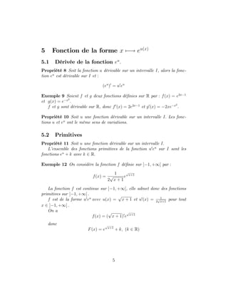 5 Fonction de la forme x 7 ! eu(x)
5.1 Dérivée de la fonction eu
:
Propriété 8 Soit la fonction u dérivable sur un intervalle I, alors la fonc-
tion eu
est dérivable sur I et :
(eu
)0
= u0
eu
Exemple 9 Soient f et g deux fonctions dé…nies sur R par : f(x) = e2x 1
et g(x) = e x2
:
f et g sont dérivable sur R, donc f0
(x) = 2e2x 1
et g0
(x) = 2xe x2
:
Propriété 10 Soit u une fonction dérivable sur un intervalle I: Les fonc-
tions u et eu
ont le même sens de variations.
5.2 Primitives
Propriété 11 Soit u une fonction dérivable sur un intervalle I:
L’
ensemble des fonctions primitives de la fonction u0
eu
sur I sont les
fonctions eu
+ k avec k 2 R:
Exemple 12 On considère la fonction f dé…nie sur ] 1; +1[ par :
f(x) =
1
2
p
x + 1
e
p
x+1
La fonction f est continue sur ] 1; +1[, elle admet donc des fonctions
primitives sur ] 1; +1[ :
f est de la forme u0
eu
avec u(x) =
p
x + 1 et u0
(x) = 1
2
p
x+1
pour tout
x 2 ] 1; +1[ :
On a
f(x) = (
p
x + 1)0
e
p
x+1
donc
F(x) = e
p
x+1
+ k; (k 2 R)
5
 