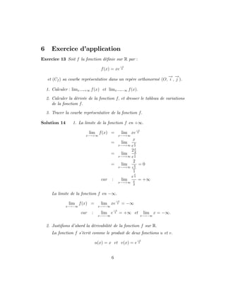6 Exercice d’
application
Exercice 13 Soit f la fonction dé…nie sur R par :
f(x) = xe
x
2
et (Cf ) sa courbe représentative dans un repère orthonormé (O;
!
i ;
!
j ):
1. Calculer : limx !+1 f(x) et limx ! 1 f(x):
2. Calculer la dérivée de la fonction f; et dresser le tableau de variations
de la fonction f:
3. Tracer la courbe représentative de la fonction f:
Solution 14 1. La limite de la fonction f en +1:
lim
x !+1
f(x) = lim
x !+1
xe
x
2
= lim
x !+1
x
e
x
2
= lim
x !+1
2x
2
e
x
2
= lim
x !+1
2
e
x
2
x
2
= 0
car : lim
x !+1
e
x
2
x
2
= +1
La limite de la fonction f en 1:
lim
x ! 1
f(x) = lim
x ! 1
xe
x
2 = 1
car : lim
x ! 1
e
x
2 = +1 et lim
x ! 1
x = 1:
2. Justi…ons d’
abord la dérivabilité de la fonction f sur R:
La fonction f s’
écrit comme le produit de deux fonctions u et v:
u(x) = x et v(x) = e
x
2
6
 