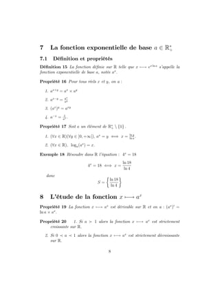 7 La fonction exponentielle de base a 2 R+
7.1 Dé…nition et propriétés
Dé…nition 15 La fonction dé…nie sur R telle que x 7 ! ex ln a
s’
appelle la
fonction exponentielle de base a, notée ax
:
Propriété 16 Pour tous réels x et y, on a :
1. ax+y
= ax
ay
2. ax y
= ax
ay
3. (ax
)y
= axy
4. a x
= 1
ax :
Propriété 17 Soit a un élément de R+ n f1g :
1. (8x 2 R)(8y 2 ]0; +1[); ax
= y () x = ln y
ln a
:
2. (8x 2 R); loga(ax
) = x:
Exemple 18 Résoudre dans R l’
équation : 4x
= 18
4x
= 18 () x =
ln 18
ln 4
donc
S =
ln 18
ln 4
8 L’
étude de la fonction x 7 ! ax
Propriété 19 La fonction x 7 ! ax
est dérivable sur R et on a : (ax
)0
=
ln a ax
:
Propriété 20 1. Si a 1 alors la fonction x 7 ! ax
est strictement
croissante sur R:
2. Si 0 a 1 alors la fonction x 7 ! ax
est strictement décroissante
sur R:
8
 