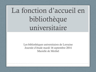 La fonction d’accueil en 
bibliothèque 
universitaire 
Les bibliothèques universitaires de Lorraine 
Journée d’étude mardi 16 septembre 2014 
Marielle de Miribel 
 