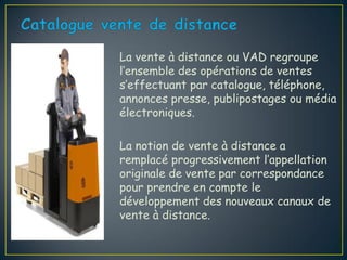La vente à distance ou VAD regroupe
l’ensemble des opérations de ventes
s’effectuant par catalogue, téléphone,
annonces presse, publipostages ou média
électroniques.

La notion de vente à distance a
remplacé progressivement l’appellation
originale de vente par correspondance
pour prendre en compte le
développement des nouveaux canaux de
vente à distance.
 