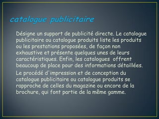 Désigne un support de publicité directe. Le catalogue
publicitaire ou catalogue produits liste les produits
ou les prestations proposées, de façon non
exhaustive et présente quelques unes de leurs
caractéristiques. Enfin, les catalogues offrent
beaucoup de place pour des informations détaillées.
Le procédé d'impression et de conception du
catalogue publicitaire ou catalogue produits se
rapproche de celles du magazine ou encore de la
brochure, qui font partie de la même gamme.
 
