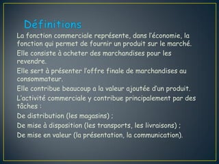 La fonction commerciale représente, dans l’économie, la
fonction qui permet de fournir un produit sur le marché.
Elle consiste à acheter des marchandises pour les
revendre.
Elle sert à présenter l’offre finale de marchandises au
consommateur.
Elle contribue beaucoup a la valeur ajoutée d’un produit.
L’activité commerciale y contribue principalement par des
tâches :
De distribution (les magasins) ;
De mise à disposition (les transports, les livraisons) ;
De mise en valeur (la présentation, la communication).
 