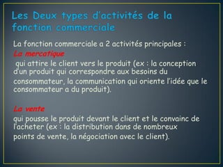 La fonction commerciale a 2 activités principales :
La mercatique
 qui attire le client vers le produit (ex : la conception
d’un produit qui correspondre aux besoins du
consommateur, la communication qui oriente l’idée que le
consommateur a du produit).

La vente
qui pousse le produit devant le client et le convainc de
l’acheter (ex : la distribution dans de nombreux
points de vente, la négociation avec le client).
 
