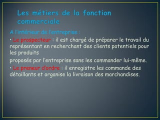 A l’intérieur de l’entreprise :
• Le prospecteur : il est chargé de préparer le travail du
représentant en recherchant des clients potentiels pour
les produits
proposés par l’entreprise sans les commander lui-même.
• Le preneur d’ordre : il enregistre les commande des
détaillants et organise la livraison des marchandises.
 
