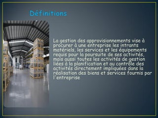 La gestion des approvisionnements vise à
procurer à une entreprise les intrants
matériels, les services et les équipements
requis pour la poursuite de ses activités,
mais aussi toutes les activités de gestion
liées à la planification et au contrôle des
activités directement impliquées dans la
réalisation des biens et services fournis par
l'entreprise
 
