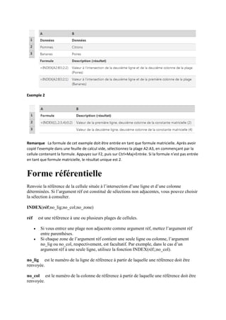 Exemple 2
Remarque La formule de cet exemple doit être entrée en tant que formule matricielle. Après avoir
copié l’exemple dans une feuille de calcul vide, sélectionnez la plage A2:A3, en commençant par la
cellule contenant la formule. Appuyez sur F2, puis sur Ctrl+Maj+Entrée. Si la formule n’est pas entrée
en tant que formule matricielle, le résultat unique est 2.
Forme référentielle
Renvoie la référence de la cellule située à l’intersection d’une ligne et d’une colonne
déterminées. Si l’argument réf est constitué de sélections non adjacentes, vous pouvez choisir
la sélection à consulter.
INDEX(réf;no_lig;no_col;no_zone)
réf est une référence à une ou plusieurs plages de cellules.
 Si vous entrez une plage non adjacente comme argument réf, mettez l’argument réf
entre parenthèses.
 Si chaque zone de l’argument réf contient une seule ligne ou colonne, l’argument
no_lig ou no_col, respectivement, est facultatif. Par exemple, dans le cas d’un
argument réf à une seule ligne, utilisez la fonction INDEX(réf;;no_col).
no_lig est le numéro de la ligne de référence à partir de laquelle une référence doit être
renvoyée.
no_col est le numéro de la colonne de référence à partir de laquelle une référence doit être
renvoyée.
 