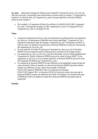 no_zone sélectionne la plage de référence pour laquelle l’intersection de no_col et no_lig
doit être renvoyée. La première zone sélectionnée ou entrée porte le numéro 1, la deuxième le
numéro 2, et ainsi de suite. Si l’argument no_zone n’est pas spécifié, la fonction INDEX
utilise la zone numéro 1.
 Par exemple, si l’argument réf décrit les cellules (A1:B4;D1:E4;G1:H4), l’argument
no_zone 1 correspond à la plage A1:B4, l’argument no_zone 2 à la plage D1:E4 et
l’argument no_zone 3 à la plage G1:H4.
Notes
 Lorsque les arguments réf et no_zone ont sélectionné une plage précise, les arguments
no_lig et no_col permettent d’identifier une cellule spécifique : l’argument no_lig 1
représente la première ligne de la plage, l’argument no_col 1 la première colonne, et
ainsi de suite. La référence renvoyée par la fonction INDEX est celle de l’intersection
des arguments no_lig et no_col.
 Si vous spécifiez la valeur 0 (zéro) pour l’argument no_lig ou no_col, la fonction
INDEX renvoie respectivement la référence de la colonne ou de la ligne entière.
 Les arguments no_lig, no_col et no_zone doivent pointer sur une cellule appartenant à
l’argument réf. Sinon, la fonction INDEX renvoie la valeur d’erreur #REF!. Si les
arguments no_lig et no_col ne sont pas spécifiés, la fonction INDEX renvoie la zone
de l’argument réf définie par l’argument no_zone.
 Le résultat de la fonction INDEX est une référence et est interprété comme tel par les
autres formules. Selon la formule, la valeur de la fonction INDEX peut être utilisée
comme une référence ou une valeur. Par exemple, la formule
CELLULE("largeur";INDEX(A1:B2;1;2)) équivaut à la formule
CELLULE("largeur";B1). La fonction CELLULE utilise la valeur renvoyée par la
fonction INDEX comme une référence de cellule. Par ailleurs, une formule telle que
2*INDEX(A1:B2;1;2) traduit la valeur de la fonction INDEX en nombre dans la
cellule B1.
Exemple
 