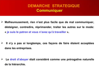 .
DEMARCHE STRATEGIQUE
Communiquer
 Malheureusement, rien n’est plus facile que de mal communiquer,
dédaigner, contredire, réprimander, traiter les autres sur le mode:
« je suis le patron et vous n’avez qu’à travailler ».
 Il n’y a pas si longtemps, ces façons de faire étaient acceptées
dans les entreprises.
 Le droit d’aboyer était considéré comme une prérogative naturelle
de la hiérarchie.
 