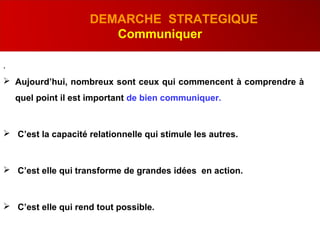 .
DEMARCHE STRATEGIQUE
Communiquer
 Aujourd’hui, nombreux sont ceux qui commencent à comprendre à
quel point il est important de bien communiquer.
 C’est la capacité relationnelle qui stimule les autres.
 C’est elle qui transforme de grandes idées en action.
 C’est elle qui rend tout possible.
 