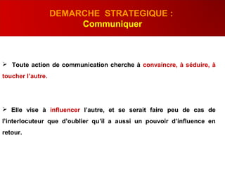  Toute action de communication cherche à convaincre, à séduire, à
toucher l’autre.
 Elle vise à influencer l’autre, et se serait faire peu de cas de
l’interlocuteur que d’oublier qu’il a aussi un pouvoir d’influence en
retour.
DEMARCHE STRATEGIQUE :
Communiquer
 