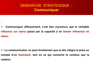 .
 Communiquer efficacement, c’est être convaincu que la véritable
influence sur autrui passe par la capacité à se laisser influencer en
retour.
 La communication ne peut fonctionner que si elle intègre la prise en
compte d’un feed-back, tant en ce qui concerne le contenu que la
relation.
DEMARCHE STRATEGIQUE :
Communiquer
 