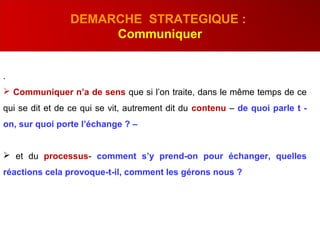 .
 Communiquer n’a de sens que si l’on traite, dans le même temps de ce
qui se dit et de ce qui se vit, autrement dit du contenu – de quoi parle t -
on, sur quoi porte l’échange ? –
 et du processus- comment s’y prend-on pour échanger, quelles
réactions cela provoque-t-il, comment les gérons nous ?
DEMARCHE STRATEGIQUE :
Communiquer
 