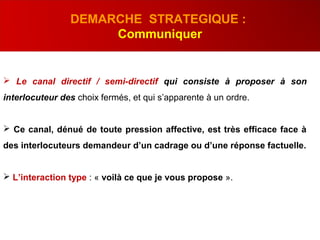  Le canal directif / semi-directif qui consiste à proposer à son
interlocuteur des choix fermés, et qui s’apparente à un ordre.
 Ce canal, dénué de toute pression affective, est très efficace face à
des interlocuteurs demandeur d’un cadrage ou d’une réponse factuelle.
 L’interaction type : « voilà ce que je vous propose ».
DEMARCHE STRATEGIQUE :
Communiquer
 