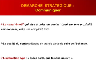 Le canal émotif qui vise à créer un contact basé sur une proximité
émotionnelle, voire une complicité forte.
La qualité du contact dépend en grande partie de celle de l’échange.
L’interaction type : « assez parlé, que faisons-nous ? ».
DEMARCHE STRATEGIQUE :
Communiquer
 
