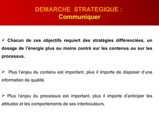  Chacun de ces objectifs requiert des stratégies différenciées, un
dosage de l’énergie plus ou moins centré sur les contenus ou sur les
processus.
 Plus l’enjeu du contenu est important, plus il importe de disposer d’une
information de qualité.
 Plus l’enjeu du processus est important, plus il importe d’anticiper les
attitudes et les comportements de ses interlocuteurs.
DEMARCHE STRATEGIQUE :
Communiquer
 
