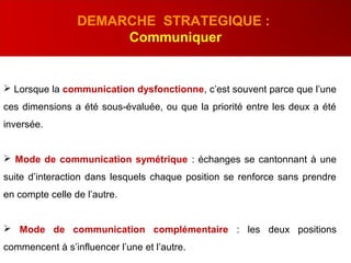  Lorsque la communication dysfonctionne, c’est souvent parce que l’une
ces dimensions a été sous-évaluée, ou que la priorité entre les deux a été
inversée.
 Mode de communication symétrique : échanges se cantonnant à une
suite d’interaction dans lesquels chaque position se renforce sans prendre
en compte celle de l’autre.
 Mode de communication complémentaire : les deux positions
commencent à s’influencer l’une et l’autre.
DEMARCHE STRATEGIQUE :
Communiquer
 