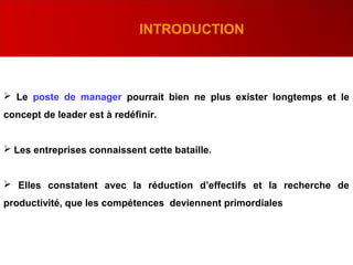  Le poste de manager pourrait bien ne plus exister longtemps et le
concept de leader est à redéfinir.
 Les entreprises connaissent cette bataille.
 Elles constatent avec la réduction d’effectifs et la recherche de
productivité, que les compétences deviennent primordiales
INTRODUCTION
 
