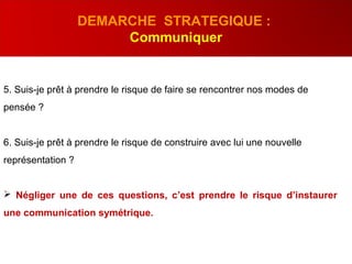 5. Suis-je prêt à prendre le risque de faire se rencontrer nos modes de
pensée ?
6. Suis-je prêt à prendre le risque de construire avec lui une nouvelle
représentation ?
 Négliger une de ces questions, c’est prendre le risque d’instaurer
une communication symétrique.
DEMARCHE STRATEGIQUE :
Communiquer
 