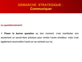 Le questionnement:
 Poser la bonne question au bon moment, c’est manifester non
seulement un savoir-faire précieux pour rendre l’autre émetteur, mais c’est
également reconnaître l’autre en se centrant sur lui.
DEMARCHE STRATEGIQUE :
Communiquer
 