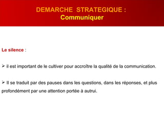 Le silence :
 il est important de le cultiver pour accroître la qualité de la communication.
 Il se traduit par des pauses dans les questions, dans les réponses, et plus
profondément par une attention portée à autrui.
DEMARCHE STRATEGIQUE :
Communiquer
 